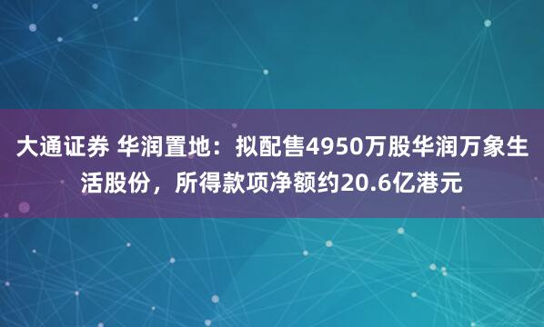 大通证券 华润置地:拟配售4950万股华润万象生活股份,所得款项净额约20.6亿港元