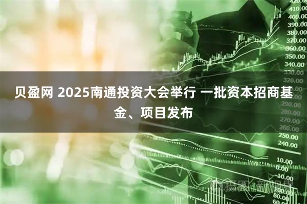 贝盈网 2025南通投资大会举行 一批资本招商基金、项目发布