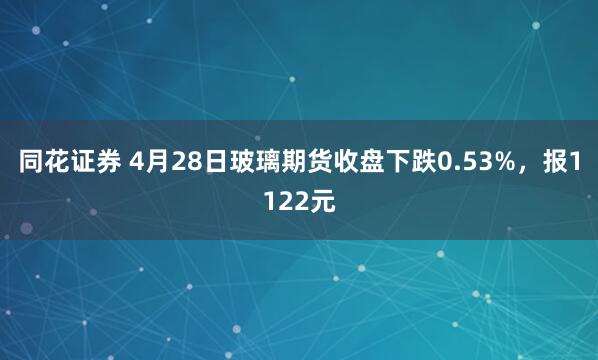 同花证券 4月28日玻璃期货收盘下跌0.53%，报1122元