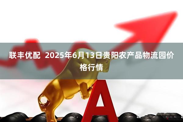 联丰优配  2025年6月13日贵阳农产品物流园价格行情