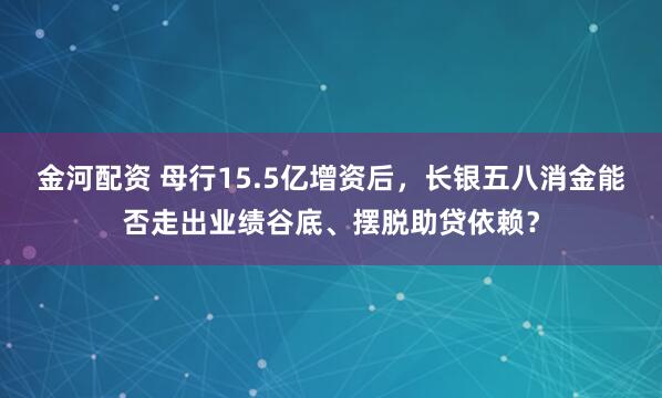 金河配资 母行15.5亿增资后,长银五八消金能否走出业绩谷底、摆脱助贷依赖?