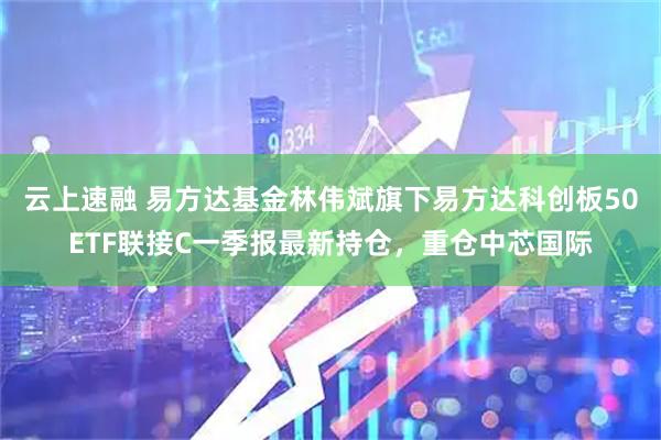 云上速融 易方达基金林伟斌旗下易方达科创板50ETF联接C一季报最新持仓，重仓中芯国际