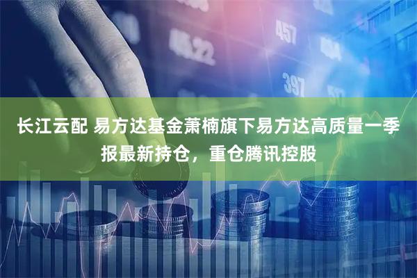长江云配 易方达基金萧楠旗下易方达高质量一季报最新持仓，重仓腾讯控股