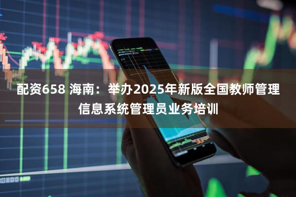 配资658 海南：举办2025年新版全国教师管理信息系统管理员业务培训
