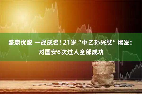 盛康优配 一战成名! 21岁“中乙孙兴慜”爆发: 对国安6次过人全部成功