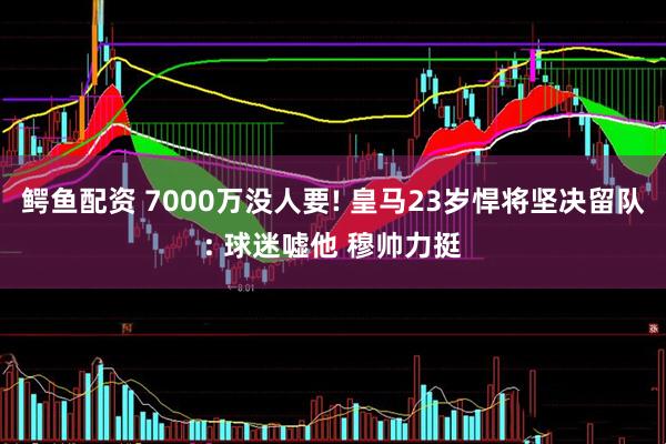 鳄鱼配资 7000万没人要! 皇马23岁悍将坚决留队: 球迷嘘他 穆帅力挺